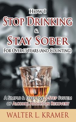 How I Stop Drinking & Stay Sober For Over 13 Years (And Counting) - A Simple & Effective 5-Step System of Alcohol Addiction Recovery 1