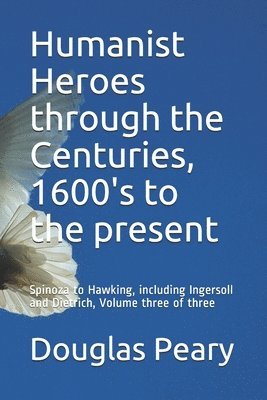 Humanist Heroes through the Centuries, 1600's to the present: Spinoza to Hawking, including Ingersoll and Dietrich, Volume three of three 1