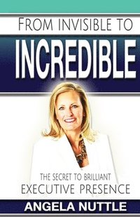 bokomslag From Invisible to Incredible: The Secret to Brilliant Executive Presence