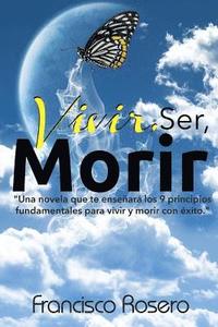 bokomslag Vivir, Ser, Morir: 'Una novela que te enseñará los 9 principios fundamentales para vivir y morir con éxito'