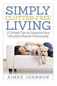 Simply Clutter Free Living: 25 Simple Tips to Organize Your Life and Enhance Productivity