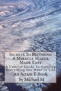 bokomslag Secrets To Becoming A Miracle Maker Made Easy: A Concise Guide To Creating Everything You Want In Life