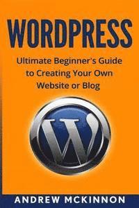 Wordpress: Ultimate Beginner's Guide to Creating Your Own Website or Blog