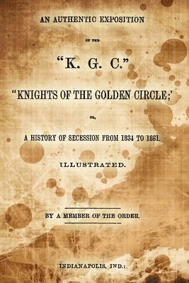 An Authentic Exposition Of The 'K.G.C.' 'Knights Of The Golden Circle;': Or, A History Of Secession From 1834 To 1861 1