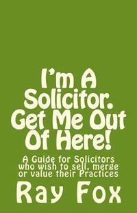 I'm A Solicitor. Get Me Out Of Here!: A Guide for Solicitors who wish to sell, merge or value their Practices 1