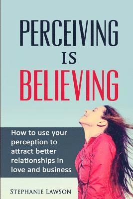 Perceiving is Believing: How to use your perception to attract better relationships in love and business 1