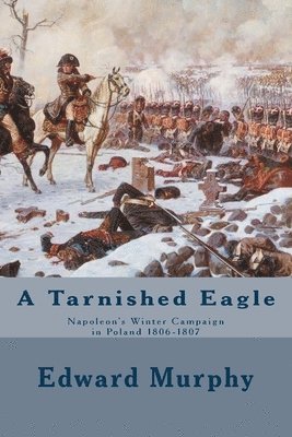 A Tarnished Eagle: Napoleon's Winter Campaign in Poland 1806-1807