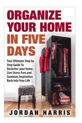Organize Your Home In Five Days: Your Ultimate Step By Step Guide To Declutter Your Home, Live Stress Free and Summon Inspiration Back into Your Life 1