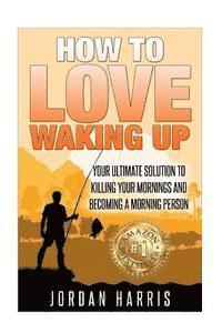 How To Love Waking Up: Your Ultimate Solution To Killing Your Mornings And Becoming A Morning Person 1