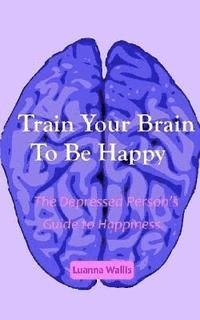 bokomslag Train Your Brain to Be Happy: The Depressed Person's Guide to Happiness