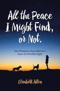 bokomslag All The Peace I Might Find, or Not: One Woman's Dog Addiction Gone Terribly Right