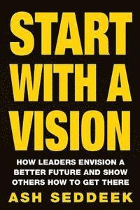 Start with a Vision: How Leaders Envision a Better Future and Show Others How to Get There 1