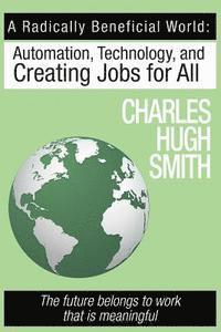 Charles Hugh Smith - A Radically Beneficial World: Automation, Technology and Creating Jobs for All: The Future Belongs to Work That Is Meaningful, Häftad