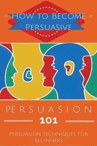 bokomslag Persuasion 101: Persuasion Techniques for Beginners - How to Persuade Others - Persuasion Basics - Persuasion Skills