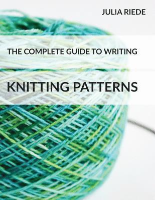 The Complete Guide to Writing Knitting Patterns: The complete guide on creating, publishing and selling your own knitting patterns 1