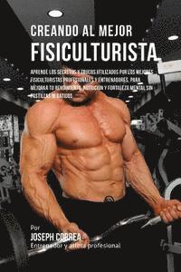 Creando Al Mejor Fisiculturista: Aprende Los Secretos Y Trucos Utilizados Por Los Mejores Fisiculturistas Profesionales Y Entrenadores, Para Mejorar T