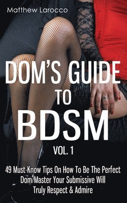 Dom's Guide To BDSM Vol. 1: 49 Must-Know Tips On How To Be The Perfect Dom/Master Your Submissive Will Truly Respect & Admire 1