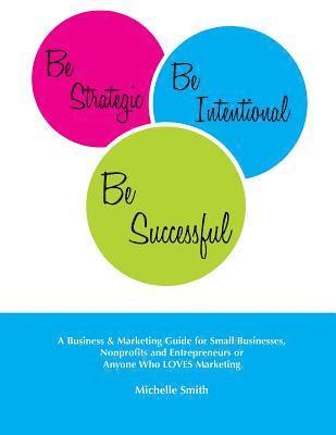 Be Strategic, Be Intentional, Be Successful: A Business & Marketing Guide for Small Businesses, Nonprofits and Entrepreneurs or Anyone Who LOVES Marke 1