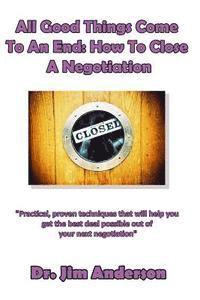 All Good Things Come To An End: How To Close A Negotiation: How To Develop The Skill Of Closing In Order To Get The Best Possible Outcome From A Negot 1