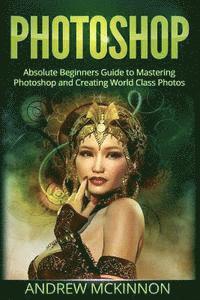 bokomslag Photoshop: Absolute Beginners Guide To Mastering Photoshop And Creating World Class Photos
