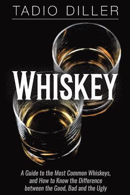Whiskey: A Guide to the Most Common Whiskeys, and How to Know the Difference between the Good, Bad and the Ugly 1