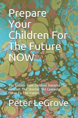 Peter Legrove - Prepare Your Children For The Future NOW: The Sooner Your Children Harness The Internet The Shorter The Learning Curve To The Future, Häftad