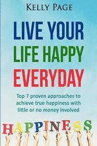 Live Your Life Happy Everyday: Top 7 proven approaches to achieve true happiness with little or no money involved