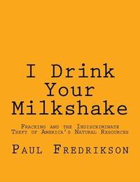 bokomslag I Drink Your Milkshake: Fracking and the Indiscriminate Theft of America's Natural Resources