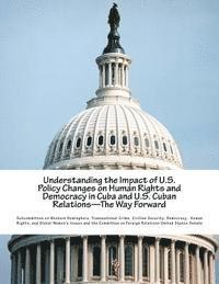 Understanding the Impact of U.S. Policy Changes on Human Rights and Democracy in Cuba and U.S. Cuban Relations--The Way Forward 1