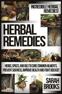 Herbal Remedies: Incredible Herbal Remedies! Herbs, Spices, And Oils To Cure Common Ailments, Prevent Sickness, Improve Health And Fight Disease!
