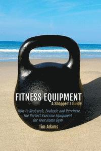 bokomslag Fitness Equipment - A Shopper's Guide: How to Research, Evaluate and Purchase the Perfect Exercise Equipment for Your Home Gym