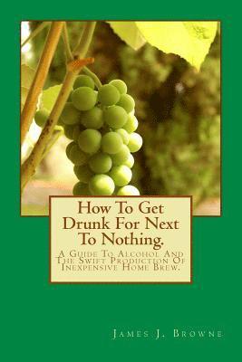 How To Get Drunk For Next To Nothing.: A Guide To Alcohol And The Swift Production Of Inexpensive Home Brew. 1