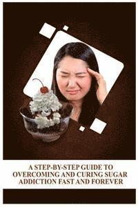 bokomslag A Step-By-Step Guide To Overcoming and Curing Sugar Addiction Fast and Forever