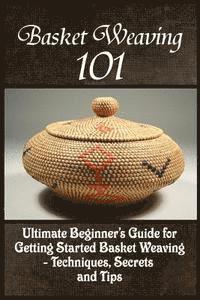 bokomslag Basket Weaving 101: The Ultimate Beginner's Guide For Getting Started Basket Weaving - Techniques, Secrets And Tips