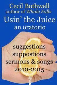 Usin' the Juice: an oratorio: suggestions, suppositions, sermons & songs 2010-2015 1