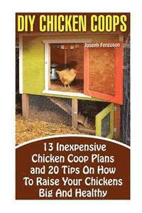 DIY Chicken Coops: 13 Inexpensive Chicken Coop Plans And 20 Tips On How To Raise Your Chickens Big And Healthy: (Backyard Chickens for Be 1