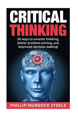 Critical Thinking: 30 Ways to Smarter Thinking, Better Problem Solving And Improved Decison Making 1