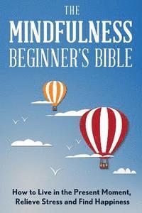 bokomslag The Mindfulness Beginner's Bible: How to Live in the Present Moment, Relieve Stress and Find Happiness
