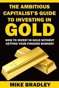 bokomslag The Ambitious Capitalist's Guide to Investing in GOLD: How to Invest in GOLD without Getting Your Fingers Burned!