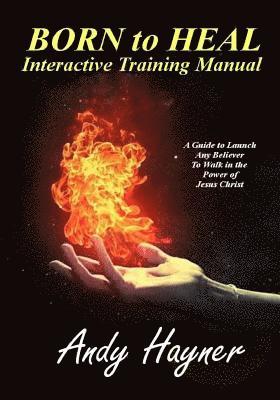 Born to Heal Interactive Training Manual: A Guide to Launch Any Believer to Walk in the Power of Jesus Christ 1