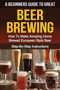 bokomslag A Beginner's Guide to Great BEER BREWING: How To Make Amazing Home Brewed European Style Beer Step-By-Step Instructions