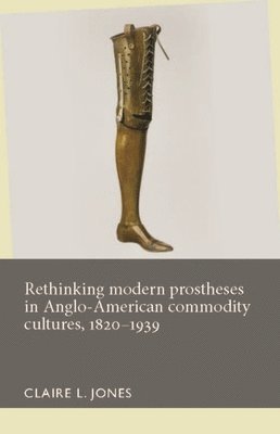 Claire L. Jones - Rethinking Modern Prostheses in Anglo-American Commodity Cultures, 1820–1939, Inbunden
