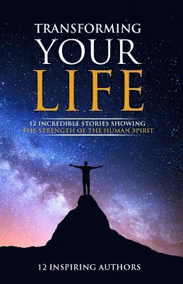 Transforming Your Life: 12 Incredible Stories Showing The Strength Of The Human Spirit 1