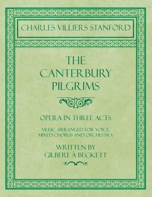 The Canterbury Pilgrims - Opera in Three Acts - Music Arranged for Voice, Mixed Chorus and Orchestra - Written by Gilbert  Beckett - Composed by C. V. Stanford 1