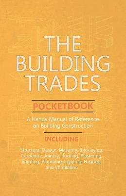 bokomslag The Building Trades Pocketbook - A Handy Manual of Reference on Building Construction - Including Structural Design, Masonry, Bricklaying, Carpentry, Joinery, Roofing, Plastering, Painting, Plumbing,