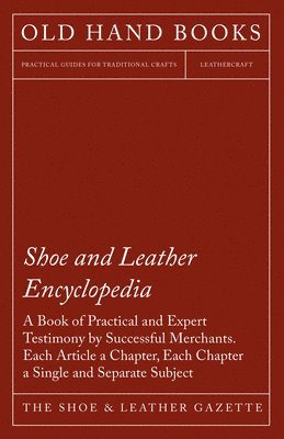 Shoe and Leather Encyclopedia - A Book of Practical and Expert Testimony by Successful Merchants. Each Article a Chapter, Each Chapter a Single and Se 1