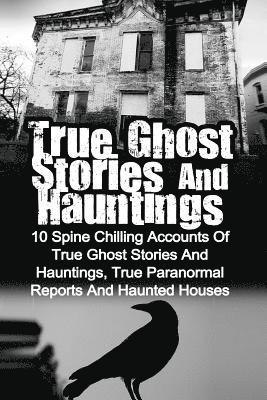 True Ghost Stories And Hauntings: 10 Spine Chilling Accounts Of True Ghost Stories And Hauntings, True Paranormal Reports And Haunted Houses 1