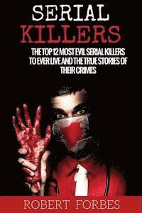 Serial Killers: The Top 12 Most Evil Serial Killers to Ever Live and the True Stories of Their Crimes