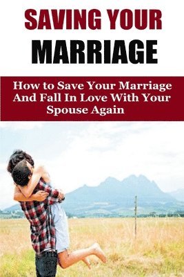 Saving Your Marriage: How To Save Your Marriage And Fall In Love With Your Spouse Again 1