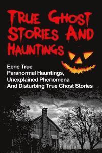 bokomslag True Ghost Stories And Hauntings: Eerie True Paranormal Hauntings, Unexplained Phenomena And Disturbing True Ghost Stories